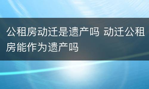 公租房动迁是遗产吗 动迁公租房能作为遗产吗