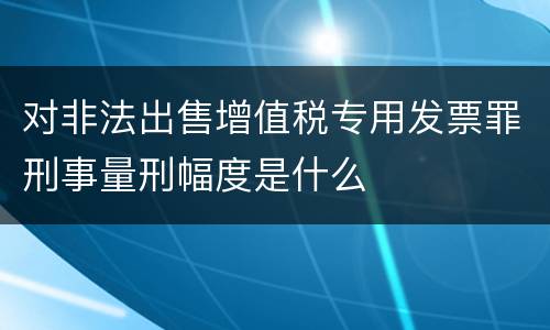 对非法出售增值税专用发票罪刑事量刑幅度是什么