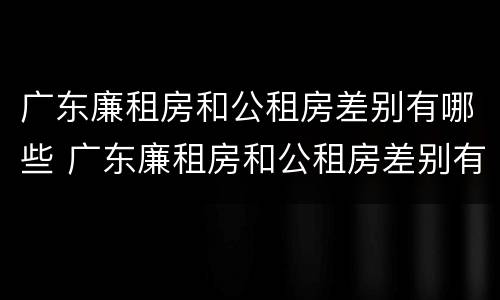 广东廉租房和公租房差别有哪些 广东廉租房和公租房差别有哪些地方