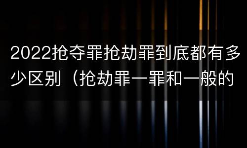 2022抢夺罪抢劫罪到底都有多少区别（抢劫罪一罪和一般的抢劫罪）