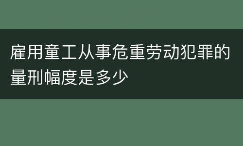 雇用童工从事危重劳动犯罪的量刑幅度是多少