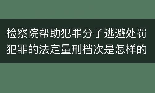 检察院帮助犯罪分子逃避处罚犯罪的法定量刑档次是怎样的