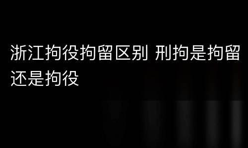 浙江拘役拘留区别 刑拘是拘留还是拘役