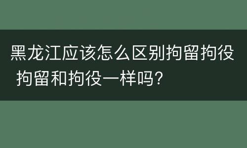 黑龙江应该怎么区别拘留拘役 拘留和拘役一样吗?