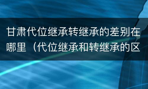 甘肃代位继承转继承的差别在哪里（代位继承和转继承的区别和联系）