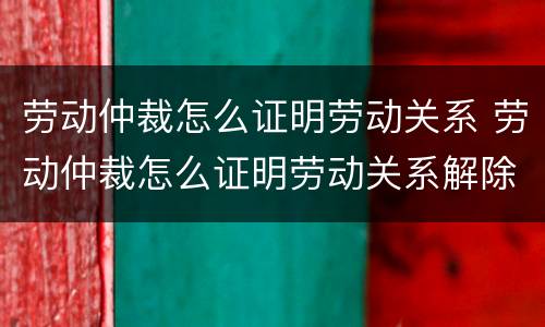 劳动仲裁怎么证明劳动关系 劳动仲裁怎么证明劳动关系解除