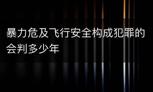 暴力危及飞行安全构成犯罪的会判多少年