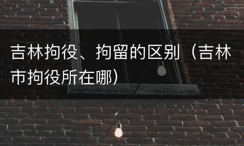 吉林拘役、拘留的区别（吉林市拘役所在哪）