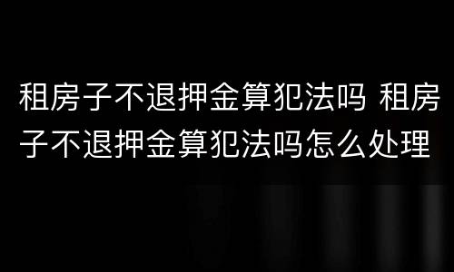 租房子不退押金算犯法吗 租房子不退押金算犯法吗怎么处理