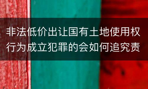 非法低价出让国有土地使用权行为成立犯罪的会如何追究责任