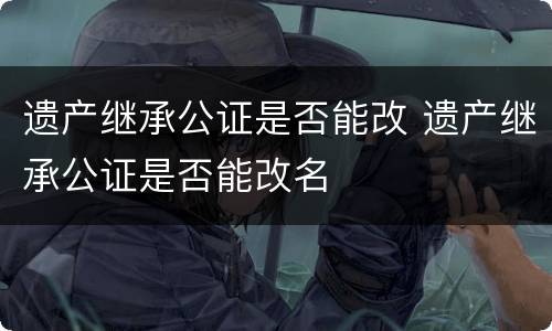 遗产继承公证是否能改 遗产继承公证是否能改名