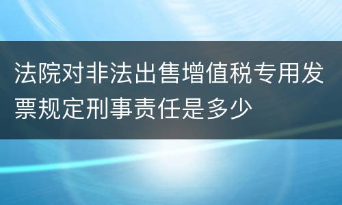 法院对非法出售增值税专用发票规定刑事责任是多少