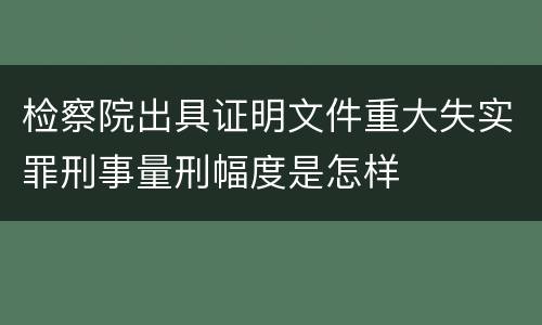 检察院出具证明文件重大失实罪刑事量刑幅度是怎样