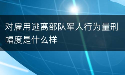 对雇用逃离部队军人行为量刑幅度是什么样