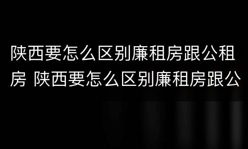 陕西要怎么区别廉租房跟公租房 陕西要怎么区别廉租房跟公租房呢