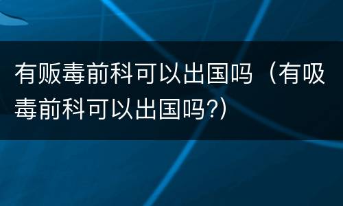 有贩毒前科可以出国吗（有吸毒前科可以出国吗?）