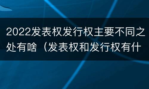 2022发表权发行权主要不同之处有啥（发表权和发行权有什么区别）