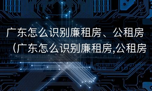 广东怎么识别廉租房、公租房（广东怎么识别廉租房,公租房名单）