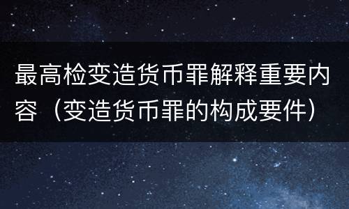 最高检变造货币罪解释重要内容（变造货币罪的构成要件）