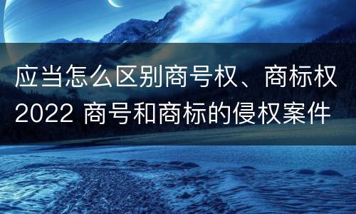 应当怎么区别商号权、商标权2022 商号和商标的侵权案件