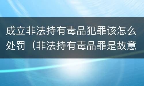 成立非法持有毒品犯罪该怎么处罚（非法持有毒品罪是故意犯罪吗）