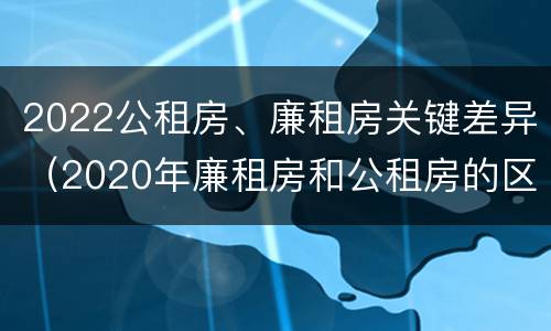 2022公租房、廉租房关键差异（2020年廉租房和公租房的区别）