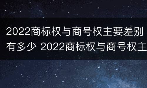 2022商标权与商号权主要差别有多少 2022商标权与商号权主要差别有多少年