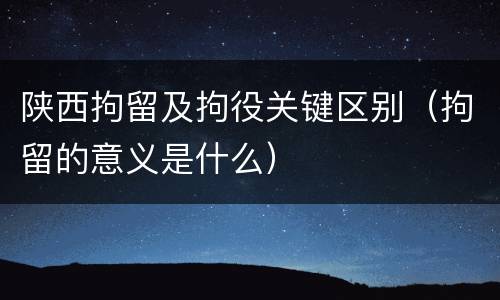 陕西拘留及拘役关键区别（拘留的意义是什么）