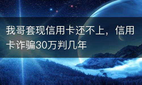 我哥套现信用卡还不上，信用卡诈骗30万判几年