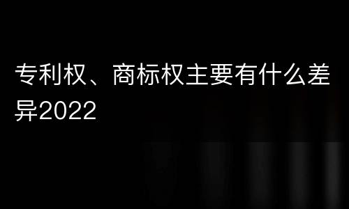 专利权、商标权主要有什么差异2022