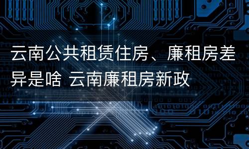 云南公共租赁住房、廉租房差异是啥 云南廉租房新政