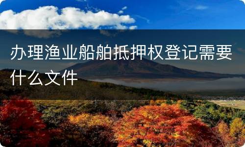 办理渔业船舶抵押权登记需要什么文件