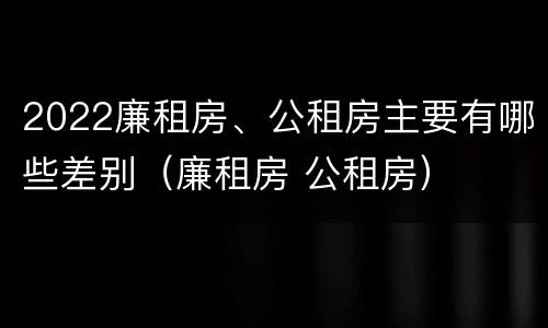 2022廉租房、公租房主要有哪些差别（廉租房 公租房）