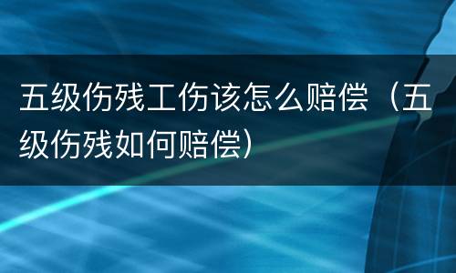 五级伤残工伤该怎么赔偿（五级伤残如何赔偿）