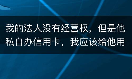 我的法人没有经营权，但是他私自办信用卡，我应该给他用吗