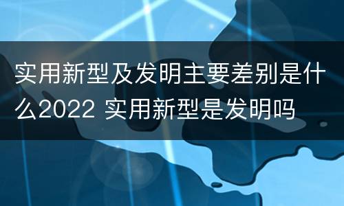 实用新型及发明主要差别是什么2022 实用新型是发明吗