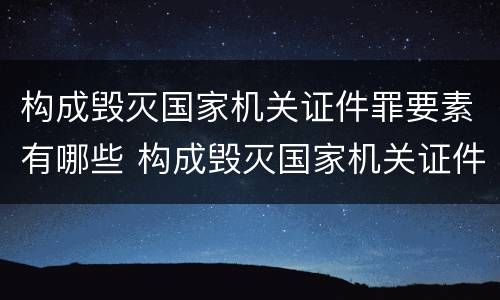 构成毁灭国家机关证件罪要素有哪些 构成毁灭国家机关证件罪要素有哪些条件