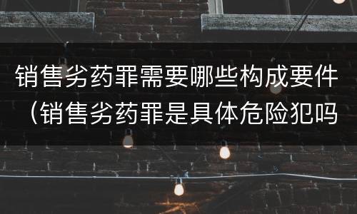 销售劣药罪需要哪些构成要件（销售劣药罪是具体危险犯吗）