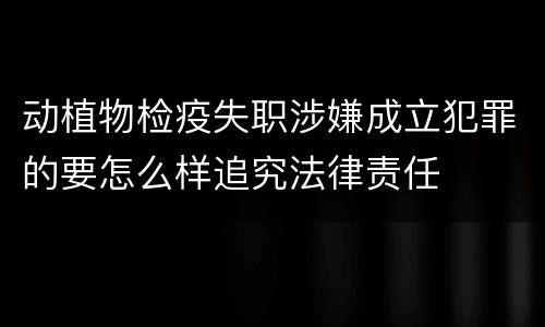 动植物检疫失职涉嫌成立犯罪的要怎么样追究法律责任