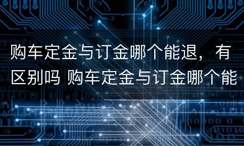 购车定金与订金哪个能退，有区别吗 购车定金与订金哪个能退,哪个不能退?