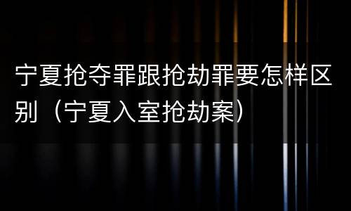 宁夏抢夺罪跟抢劫罪要怎样区别（宁夏入室抢劫案）