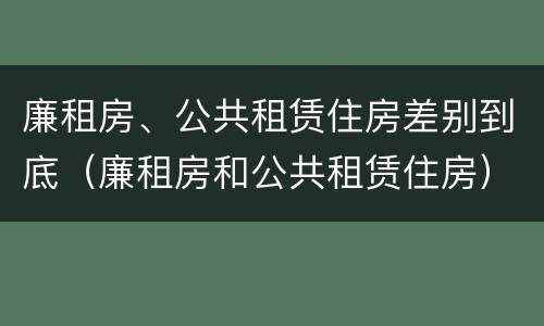 廉租房、公共租赁住房差别到底（廉租房和公共租赁住房）