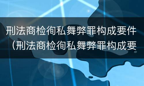 刑法商检徇私舞弊罪构成要件（刑法商检徇私舞弊罪构成要件有哪些）