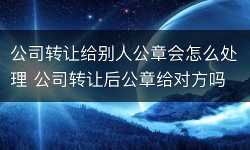 公司转让给别人公章会怎么处理 公司转让后公章给对方吗