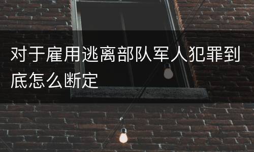 对于雇用逃离部队军人犯罪到底怎么断定