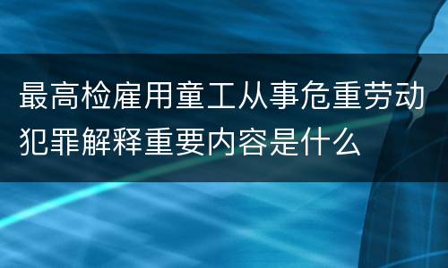 最高检雇用童工从事危重劳动犯罪解释重要内容是什么