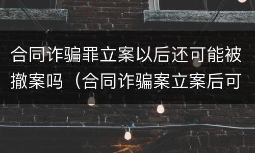 合同诈骗罪立案以后还可能被撤案吗（合同诈骗案立案后可以撤销吗?）