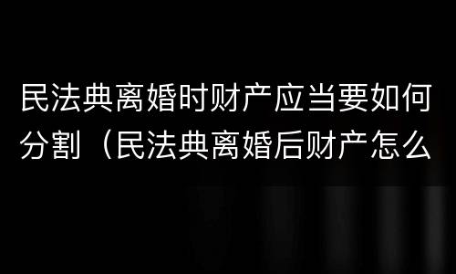 民法典离婚时财产应当要如何分割（民法典离婚后财产怎么分）