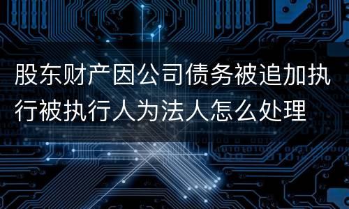 股东财产因公司债务被追加执行被执行人为法人怎么处理