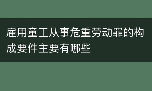 雇用童工从事危重劳动罪的构成要件主要有哪些